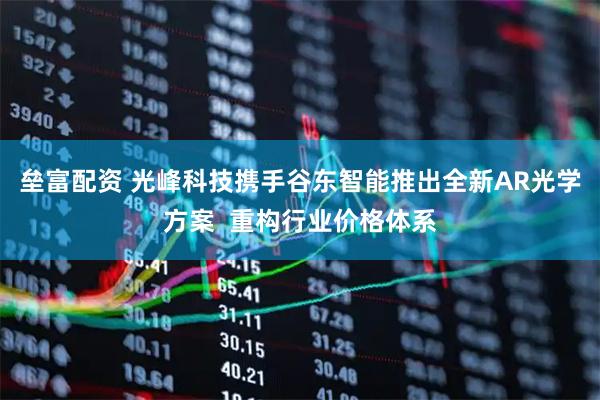 垒富配资 光峰科技携手谷东智能推出全新AR光学方案  重构行业价格体系