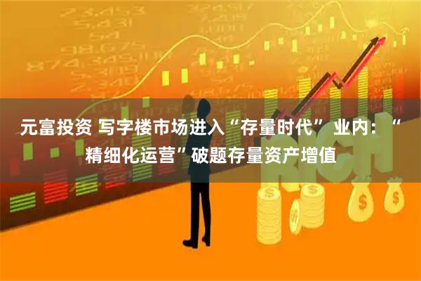 元富投资 写字楼市场进入“存量时代” 业内：“精细化运营”破题存量资产增值