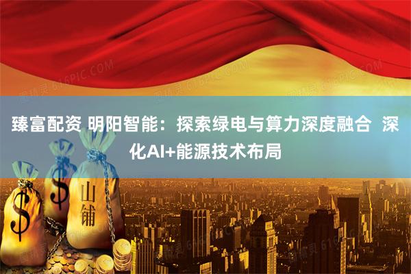 臻富配资 明阳智能：探索绿电与算力深度融合  深化AI+能源技术布局
