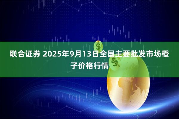 联合证券 2025年9月13日全国主要批发市场橙子价格行情