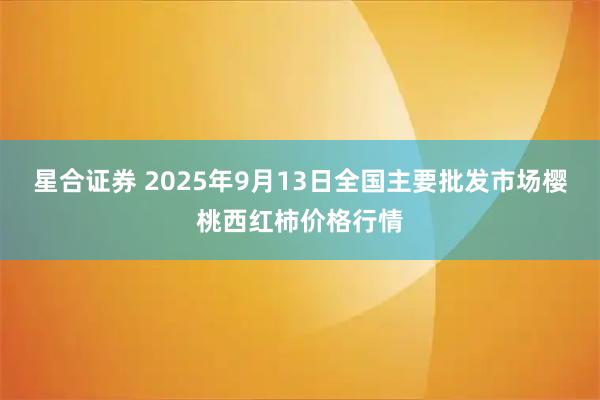 星合证券 2025年9月13日全国主要批发市场樱桃西红柿价格行情