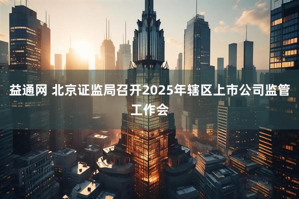 益通网 北京证监局召开2025年辖区上市公司监管工作会