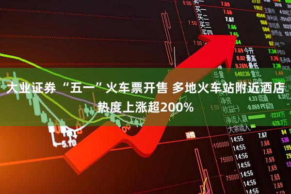 大业证券 “五一”火车票开售 多地火车站附近酒店热度上涨超200%