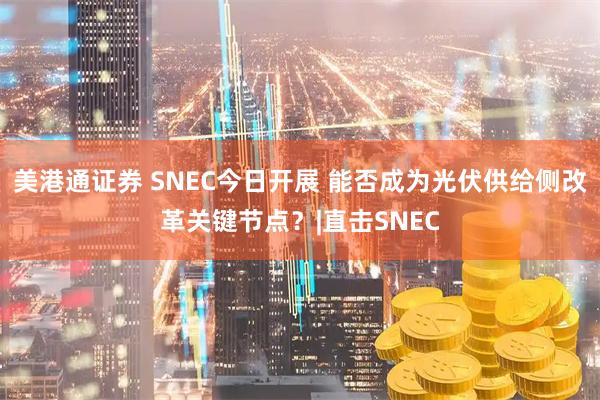 美港通证券 SNEC今日开展 能否成为光伏供给侧改革关键节点？|直击SNEC