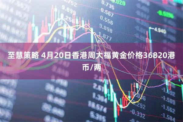 至慧策略 4月20日香港周大福黄金价格36820港币/两