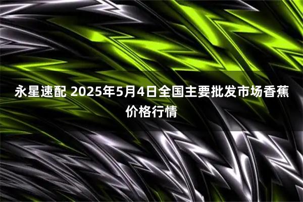 永星速配 2025年5月4日全国主要批发市场香蕉价格行情