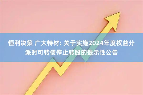 恒利决策 广大特材: 关于实施2024年度权益分派时可转债停止转股的提示性公告
