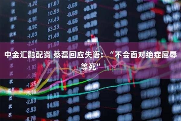 中金汇融配资 蔡磊回应失语：“不会面对绝症屈辱等死”