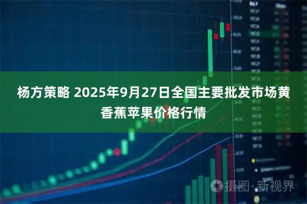 杨方策略 2025年9月27日全国主要批发市场黄香蕉苹果价格行情