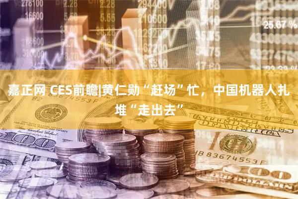 嘉正网 CES前瞻|黄仁勋“赶场”忙，中国机器人扎堆“走出去”