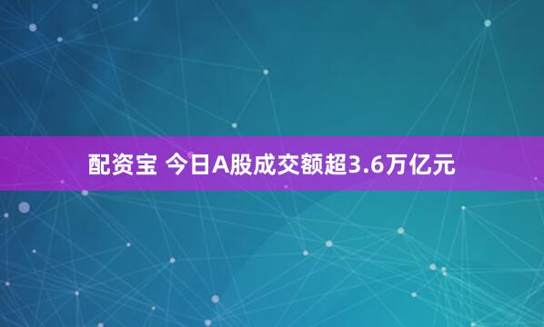 配资宝 今日A股成交额超3.6万亿元