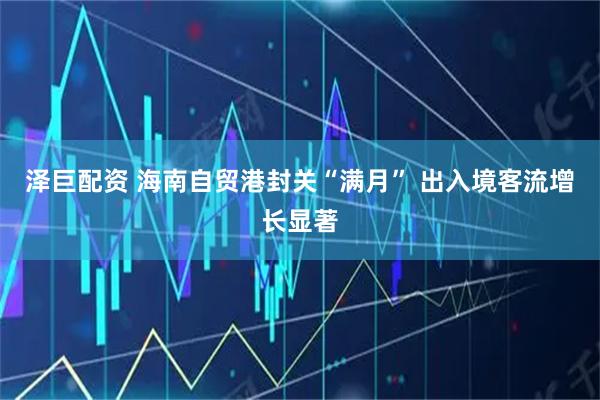 泽巨配资 海南自贸港封关“满月” 出入境客流增长显著