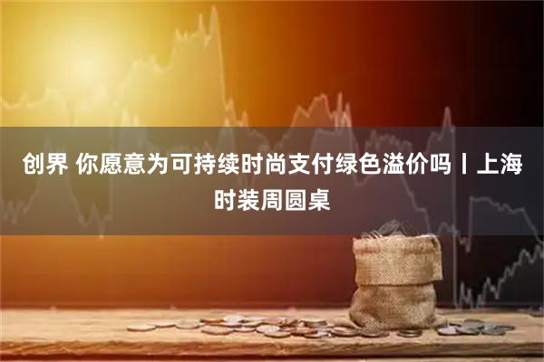 创界 你愿意为可持续时尚支付绿色溢价吗丨上海时装周圆桌