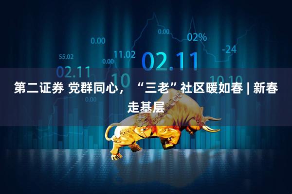 第二证券 党群同心， “三老”社区暖如春 | 新春走基层