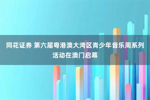 同花证券 第六届粤港澳大湾区青少年音乐周系列活动在澳门启幕