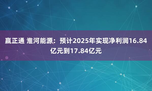 赢正通 淮河能源：预计2025年实现净利润16.84亿元到17.84亿元
