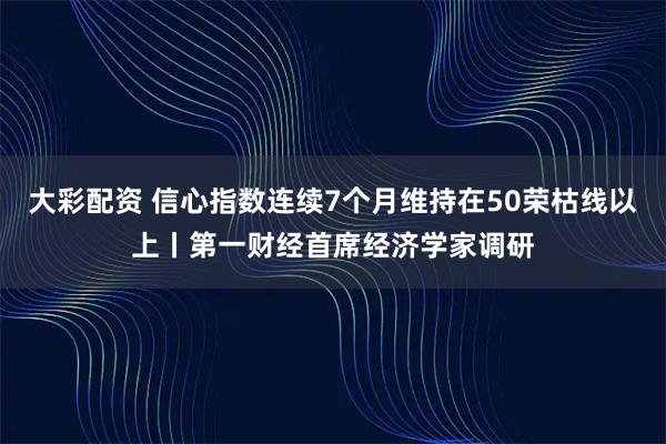 大彩配资 信心指数连续7个月维持在50荣枯线以上丨第一财经首席经济学家调研