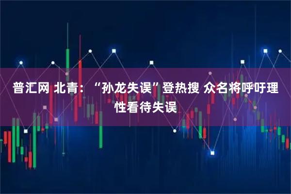 普汇网 北青:“孙龙失误”登热搜 众名将呼吁理性看待失误