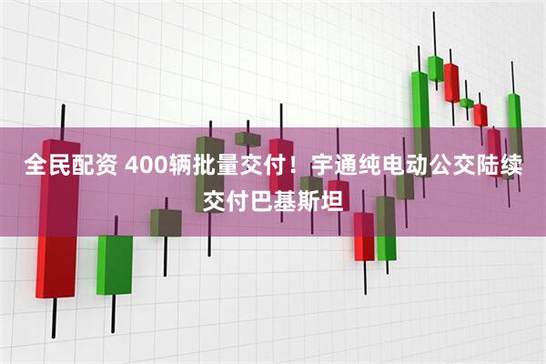 全民配资 400辆批量交付！宇通纯电动公交陆续交付巴基斯坦