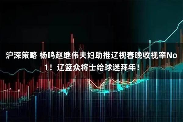 沪深策略 杨鸣赵继伟夫妇助推辽视春晚收视率No1！辽篮众将士给球迷拜年！