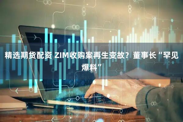 精选期货配资 ZIM收购案再生变故？董事长“罕见爆料”