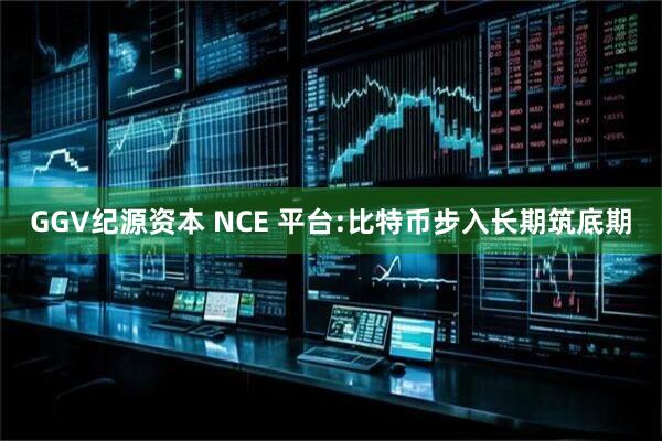 GGV纪源资本 NCE 平台:比特币步入长期筑底期