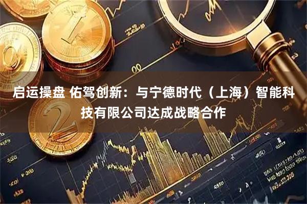 启运操盘 佑驾创新：与宁德时代（上海）智能科技有限公司达成战略合作