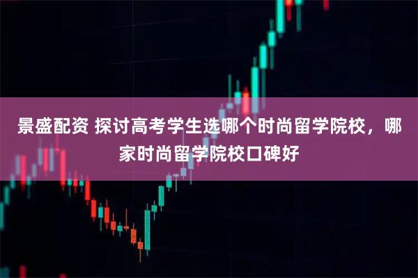 景盛配资 探讨高考学生选哪个时尚留学院校，哪家时尚留学院校口碑好