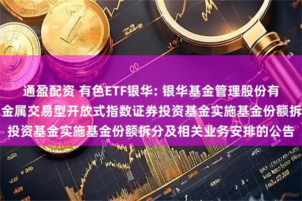 通盈配资 有色ETF银华: 银华基金管理股份有限公司关于银华中证有色金属交易型开放式指数证券投资基金实施基金份额拆分及相关业务安排的公告