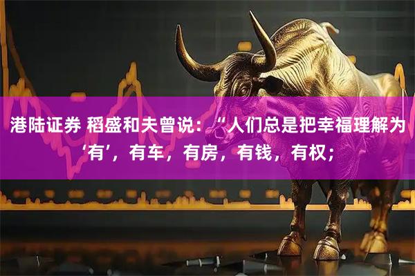 港陆证券 稻盛和夫曾说:“人们总是把幸福理解为‘有’,有车,有房,有钱,有权;